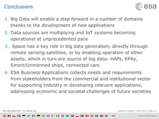 Antonino Coppola | 13/07/2016 | Slide 25ESA UNCLASSIFIED - For Official Use
Conclusions
1. Big Data will enable a step forward in a number of domains
thanks to the development of new applications
2. Data sources are multiplying and IoT systems becoming
operational at unprecedented pace
3. Space has a key role in big data generation; directly through
remote sensing satellites, or by enabling operation of other
assets, which in turn are source of big data: HAPs, RPAs,
Smart/Unmanned ships, connected cars
4. ESA Business Applications collects needs and requirements
from stakeholders from the commercial and institutional sector
for supporting Industry in developing relevant applications,
addressing economic and societal challenges of future societies
 