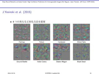 Deep Neural Networks are Easily Fooled: High Conﬁdence Predictions for Unrecognizable Images (Anh Nguyen, Jason Yosinski, Jeﬀ Clune; CVPR 2015)
J.Yosinski et al. (2015)
• 4 つの異なる正則化方法を提案
2015/10/15 味曽野雅史 (weblab B4) 14
 