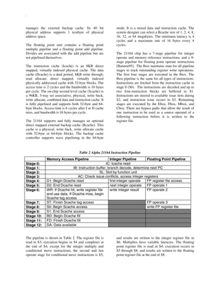 .
manages the external backup cache. Its 40 bit
physical address supports 1 terabyte of physical
address space.
The floating point unit contains a floating point
multiply pipeline and a floating point add pipeline.
Divides are associated with the add pipeline but are
not pipelined themselves.
The instruction cache (Icache) is an 8KB direct
mapped, virtually indexed physical cache. The data
cache (Dcache) is a dual ported, 8KB write through,
read allocate, direct mapped, virtually indexed
physically addresssed cache with 32-byte blocks. The
access time is 2 cycles and the bandwidth is 16 bytes
per cycle. The on-chip second level cache (Scache) is
a 96KB, 3-way set associative, physical, write back,
write allocate, combined data and instruction cache. It
is fully pipelined and supports both 32-byte and 64-
byte blocks. Access time is 6 cycles after I or D cache
miss, and bandwidth is 16 bytes per cycle.
The 21164 supports and fully manages an optional
direct mapped external backup cache (Bcache). This
cache is a physical, write back, write allocate cache
with 32-byte or 64-byte blocks. The backup cache
controller supports wave pipelining in the 64-byte
mode. It is a mixed data and instruction cache. The
system designer can select a Bcache size of 1, 2, 4, 8,
16, 32, or 64 megabytes. The minimum latency is 4
cycles and a maximum rate of 16 bytes every 4
cycles.
The 21164 chip has a 7-stage pipeline for integer
operate and memory reference instructions, and a 9-
stage pipeline for floating point operate instructions
[Bannon95]. The Ibox maintains state for all pipeline
stages to track outstanding register write operations.
The first four stages are executed in the Ibox. The
Ibox pipeline is the same for all types of instructions.
Instructions are fetched from the instruction cache in
stage 0 (S0). The instructions are decoded and up to
two four-instruction blocks are buffered in S1.
Instructions are steered to available issue slots during
S2, and instruction issue occurs in S3. Remaining
stages are executed by the Ebox, Fbox, Mbox, and
Cbox. There are bypass paths that allow the result of
one instruction to be used as a source operand of a
following instruction before it is written to the
register file.
Table 2 Alpha 21164 Instruction Pipeline
Memory Access Pipeline Integer Pipeline Floating Point Pipeline
Stage 0: IC: Icache read
Stage 1: IB: Instruction buffer, branch decode, determine next PC
Stage 2: SL: Slot by function unit
Stage 3: AC: Check issue conflicts, access integer registers
Stage 4: D1: Begin Dcache read first integer operate FP register file access
Stage 5: D2: End Dcache read next integer operate FP operate 1
Stage 6: WR: If Dcache hit, write register file
and use data. If Dcache miss, begin
Scache tag access
write integer result FP operate 2
Stage 7: ST: Finish Scache tag access FP operate 3
Stage 8: S0: Begin Scache access write FP register file
Stage 9: S1: End Scache access
Stage 10: BD: Begin Dcache fill
Stage 11: FD: Finish Dcache fill
Stage 12: DA: Data available
The pipeline is shown in Table 2. The register file is
read in S3; execution begins in S4 and completes at
the end of S4, except for the integer multiply and
conditional move instructions; the second and last
operate stage for conditional move instructions is S5;
and results are written to the integer register file in
S6. Multiplies have variable latencies. The floating
point register file is read in S4; execution occurs in
S5 through S8; and results are written to the floating
point register file at the end of S8.
 