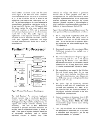 .
Virtual address calculation occurs and data cache
access begins in S4; data cache access completes,
address translation occurs, and cache hit is calculated
in S5. If the access hits, the data is written to the
register file (load case) or the cache (store case) in
S6. The pipeline continues in the case of a data cache
miss as follows: second-level cache access begins in
S6 and ends in S9; the data cache fill begins in S10;
the integer register file write occurs and the data
cache fill completes in S11; and a dependent
instruction can begin execution in S12. In every case
except fills to the data cache, bypasses are
implemented so that dependent instructions can begin
execution as soon as the result is available. For data
cache fills, dependent instructions can begin
execution immediately after the fill data is written to
the register file.
Pentium
Pro Processor
Bus Interface Unit
Instruction Fetch Unit
Branch
Target
Buffer
InstructionDecoder
Micro-
instruction
Sequencer
Register
Alias Table
ReservationStation
Memory Reorder
Buffer
Data Cache Unit
Memory Interface
Unit
Address
Generation Unit
Integer Execution
Unit
Floating Point
Execution Unit
Reorder Buffer
and
Retirement
Register File
L2 CacheExternal Bus
Figure 2 Pentium

Pro Processor Block diagram
The Intel Pentium

Pro processor implements
dynamic execution using an out-of-order, speculative
execution engine, with register renaming of integer,
floating point and flags variables, multiprocessing bus
support, and carefully controlled memory access
reordering. The flow of Intel Architecture
instructions is predicted and these instructions are
decoded into micro-operations (uops), or series of
uops. These uops are register- renamed, placed into
an out-of-order speculative pool of pending
operations, executed in dataflow order (when
operands are ready), and retired to permanent
machine state in source program order. This is
accomplished with one general mechanism to handle
unexpected asynchronous events such as mispredicted
branches, instruction faults and traps, and external
interrupts. Dynamic execution, or the combination of
branch prediction, speculation and micro-dataflow, is
the key to its high performance [Colwell95].
Figure 2 shows a block diagram of the processor. The
basic operation of the microarchitecture is as follows:
1. The 512 entry Branch Target Buffer (BTB) helps
the Instruction Fetch Unit (IFU) choose an
instruction cache line for the next instruction
fetch. ICache line fetches are pipelined with a
new instruction line fetch commencing on every
CPU clock cycle.
2. Three parallel decoders (ID) convert up to 3 Intel
Architecture instructions into multiple sets of
uops each clock.
3. The sources and destinations of up to 3 uops are
renamed every cycle to a set of 40 physical
registers by the Register Alias Table (RAT),
which eliminates register re-use artifacts, and are
forwarded to the 20-entry Reservation Station
(RS) and to the 40-entry ReOrder Buffer (ROB).
4. The renamed uops are queued in the RS where
they wait for their source data - this can come
from several places, including immediates, data
bypassed from just-executed uops, data present
in a ROB entry, and data residing in architectural
registers (such as EAX).
5. The queued uops are dynamically executed
according to their true data dependencies and
execution unit availability (IEU, FEU, AGU).
The order in which any given uops execute in
time has no particular relationship to the order
implied by the source program.
6. Memory operations are dispatched from the RS
to the Address Generation Unit (AGU) and to the
Memory Ordering Buffer (MOB). The MOB
ensures that the proper memory access ordering
rules are observed.
7. Once a uop has executed, and its destination data
has been produced, that result data is forwarded
to subsequent uops that need it, and the uop
becomes a candidate for "retirement".
 