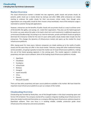 Cloudscaling	
  
             	
  
A	
  Briefing	
  Note	
  By	
  Krishnan	
  Subramanian	
  


             Market	
  Overview	
  	
  
             The	
   cloud	
   infrastructure	
   market	
   is	
   divided	
   into	
   two	
   segments,	
   public	
   clouds	
   and	
   private	
   clouds.	
   At	
  
             present,	
   public	
   cloud	
   use	
   is	
   mostly	
   driven	
   by	
   startups	
   and	
   other	
   SMBs	
   while	
   enterprises	
   are	
   slowly	
  
             starting	
   to	
   embrace	
   the	
   public	
   clouds	
   for	
   their	
   non-­‐mission	
   critical	
   needs.	
   Even	
   though	
   some	
  
             organizations	
  are	
  using	
  public	
  clouds	
  for	
  their	
  mission	
  critical	
  workloads,	
  most	
  of	
  the	
  enterprise	
  usage	
  is	
  
             restricted	
  to	
  customer	
  facing	
  web	
  applications.	
  	
  

             However,	
   enterprises	
   see	
   the	
   benefits	
   of	
   public	
   clouds	
   and	
   use	
   private	
   clouds	
   as	
   a	
   way	
   to	
   achieve	
   some	
  
             of	
   the	
   benefits	
   like	
   agility,	
   cost	
   savings,	
   etc.	
   inside	
   their	
   organization.	
   They	
   also	
   use	
   the	
   hybrid	
   approach	
  
             for	
  certain	
  use	
  cases	
  where	
  the	
  spike	
  in	
  the	
  load	
  is	
  short	
  term	
  and	
  investments	
  in	
  additional	
  capacity	
  are	
  
             unnecessary	
  (Cloudbursting).	
  According	
  to	
  our	
  internal	
  estimates,	
  private	
  and	
  hybrid	
  clouds	
  are	
  going	
  to	
  
             dominate	
  the	
  enterprise	
  market	
  for	
  the	
  next	
  3-­‐5	
  years	
  while	
  public	
  clouds	
  slowly	
  make	
  inroads	
  into	
  the	
  
             enterprises.	
   This	
   changes	
   the	
   dynamics	
   of	
   infrastructure	
   market	
   and	
   opens	
   up	
   the	
   market	
   for	
   cloud	
  
             infrastructure	
  platforms.	
  

             After	
   staying	
   quiet	
   for	
   many	
   years,	
   telecom	
   companies	
   are	
   slowly	
   waking	
   up	
   to	
   the	
   reality	
   of	
   public	
  
             clouds	
  and	
  the	
  value	
  they	
  can	
  offer	
  in	
  the	
  cloud	
  market.	
  Telecoms,	
  along	
  with	
  other	
  traditional	
  hosting	
  
             service	
  providers,	
  are	
  going	
  to	
  greatly	
  increase	
  the	
  market	
  size	
  of	
  cloud	
  infrastructure	
  platforms,	
  making	
  
             this	
   one	
   of	
   the	
   fastest	
   growing	
   segments	
   in	
   the	
   coming	
   years.	
   This	
   market	
   segment	
   is	
   divided	
   into	
  
             proprietary	
  and	
  open	
  source	
  software.	
  Some	
  of	
  the	
  leading	
  cloud	
  infrastructure	
  platforms	
  include:	
  

                   •      OpenStack	
  
                   •      CloudStack	
  
                   •      Eucalyptus	
  
                   •      vCloud	
  Suite	
  
                   •      Nimbula	
  
                   •      Hexagrid	
  
                   •      Joyent	
  SmartOS	
  
                   •      3Tera	
  
                   •      Flexiant	
  
                   •      Microsoft	
  CloudOS	
  

             There	
  are	
  few	
  other	
  proprietary	
  and	
  open	
  source	
  platforms	
  available	
  in	
  the	
  market.	
  We	
  have	
  listed	
  the	
  
             important	
  cloud	
  infrastructure	
  platforms	
  as	
  per	
  our	
  analysis	
  of	
  the	
  market.	
  


             Cloudscaling	
  Overview	
  	
  
             Cloudscaling	
  was	
  founded	
  by	
  Randy	
  Bias,	
  one	
  of	
  the	
  thought	
  leaders	
  in	
  the	
  cloud	
  computing	
  space	
  and	
  
             former	
   CTO	
   of	
   GoGrid.	
   The	
   company	
   started	
   off	
   as	
   a	
   systems	
   integrator	
   building	
   cloud	
   infrastructure	
   for	
  
             telcos	
  but	
  slowly	
  transformed	
  themselves	
  as	
  a	
  company	
  offering	
  cloud	
  infrastructure	
  solutions	
  based	
  on	
  
             OpenStack	
   software.	
   Their	
   core	
   focus	
   is	
   in	
   building	
   reliable,	
   scalable,	
   production	
   grade	
   cloud	
  
             infrastructure	
  for	
  enterprises	
  and	
  service	
  providers.	
  
 