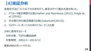分析に使用するデータ
分析対象：TOPIX構成銘柄
対象期間：2002/1～2015/12
【4】実証分析
実装はRおよびC++で行った。
各推定手法について以下の分析を行う。推定はすべて複合尤度を用いた。
1. パラメータ推定精度の比較(Hafner and Reznikova [2012], Engle et,
al [2016])
2. 共分散行列の推定精度の比較(Zakamulin[2015])
3. リスクベース・ポートフォリオのパフォーマンス比較
24
 