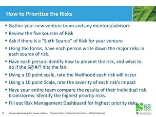 How to Prioritize the Risks
     • Gather your new venture team and any mentors/advisors
     • Review the five sources of Risk
     • Ask if there is a “Sixth Source” of Risk for your venture
     • Using the forms, have each person write down the major risks in
       each source of risk.
     • Have each person identify how to prevent the risk, and what to
       do if the S@#!T hits the fan.
     • Using a 10 point scale, rate the likelihood each risk will occur
     • Using a 10 point Scale, rate the severity of each risk’s impact
     • Have your entire team compare the results of their individual risk
       brainstorms. Identify the highest priority risks.
     • Fill out Risk Management Dashboard for highest priority risks.
17     Cleantech Open Academy 2011 | San Jose | California   Cleantech Open Confidential Information – All Rights Reserved
 