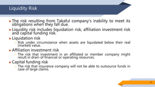Liquidity Risk
 The risk resulting from Takaful company’s inability to meet its
obligations when they fall due.
 Liquidity risk includes liquidation risk, affiliation investment risk
and capital funding risk.
 Liquidation risk
 Risk under circumstance when assets are liquidated below their real
(market) value.
 Affiliation investment risk
 The risk that investment in an affiliated or member company might
result in drain of financial or operating resources.
 Capital funding risk
 The risk that insurance company will not be able to outsource funds in
case of large claims.
8
 