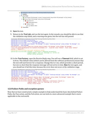 IBM	RATIONAL	INTEGRATION	TESTER	TESTING	TRAINING	GUIDE	
	

	
8. Save	the	test.	

	

9. Return	to	the	Test	Lab,	and	run	the	test	again.	In	the	console,	you	should	be	able	to	see	that	
the	validation	step	failed,	and	a	warning	was	given,	but	the	test	has	still	passed:	

	
10. In	the	Test	Factory,	open	the	Receive	Reply	step.	You	will	see	a	Timeout	field,	which	is	set	
to	0	ms.	This	default	value	(which	can	be	altered	from	the	software	preferences)	means	that	
the	test	will	wait	forever	for	a	response.	Change	this	to	5	ms,	which	provides	a	short	period,	
but	one	so	short	that	the	response	message	will	not	arrive	in	time.	Run	the	test	again,	and	
you	should	see	it	fail	this	time,	because	the	error	does	not	occur	at	the	validation	stage.	

	

	

12.8 Failure	Paths	and	exception	queues	
Now	that	we	have	constructed	a	simple	example	to	help	understand	the	basic	idea	behind	Failure	
Paths,	the	Pass	action,	and	the	Fail	action,	we	can	look	at	a	more	advanced	example	that	is	more	
applicable	to	the	real	world.	

	
Page	94	of	127																																																																																																																																																																				©	IBM	Corporation	2001,	2013	

 