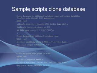 Sample scripts clone database
 Clone database to different database name and rename datafiles
 (logfile only through init parameters)
 RMAN> run{
  allocate auxiliary channel AUX1 device type disk ;
  duplicate target database to SID
  db_file_name_convert=('SID1','SID');
  }
 Clone database to different database name
 RMAN> run{
 allocate auxiliary channel AUX1 device type disk;
 duplicate target database to SID ;
 }


 Clone database with point in time
 RMAN> run{
 set until sequence xxxxx ;
 allocate auxiliary channel AUX1 device type disk;
 duplicate target database to SID ;
 }
 