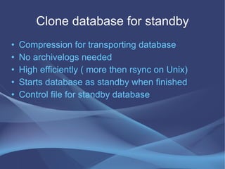 Clone database for standby
•   Compression for transporting database
•   No archivelogs needed
•   High efficiently ( more then rsync on Unix)
•   Starts database as standby when finished
•   Control file for standby database
 