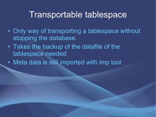 Transportable tablespace
• Only way of transporting a tablespace without
  stopping the database.
• Takes the backup of the datafile of the
  tablespace needed
• Meta data is still imported with imp tool
 
