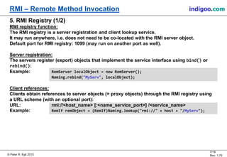 © Peter R. Egli 2015
7/19
Rev. 1.70
RMI – Remote Method Invocation indigoo.com
5. RMI Registry (1/2)
RMI registry function:
The RMI registry is a server registration and client lookup service.
It may run anywhere, i.e. does not need to be co-located with the RMI server object.
Default port for RMI registry: 1099 (may run on another port as well).
Server registration:
The servers register (export) objects that implement the service interface using bind() or
rebind():
Example: RemServer localObject = new RemServer();
Naming.rebind("MyServ", localObject);
Client references:
Clients obtain references to server objects (= proxy objects) through the RMI registry using
a URL scheme (with an optional port):
URL: rmi://<host_name> [:<name_service_port>] /<service_name>
Example: RemIf remObject = (RemIf)Naming.lookup("rmi://" + host + "/MyServ");
 