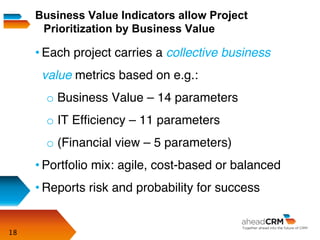 18
• Each project carries a collective business
value metrics based on e.g.:
o Business Value – 14 parameters
o IT Efﬁciency – 11 parameters
o (Financial view – 5 parameters)
• Portfolio mix: agile, cost-based or balanced
• Reports risk and probability for success
Business Value Indicators allow Project
Prioritization by Business Value
 