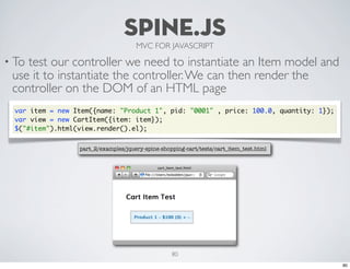 SPINE.JS
                                      MVC FOR JAVASCRIPT

• Totest our controller we need to instantiate an Item model and
 use it to instantiate the controller. We can then render the
 controller on the DOM of an HTML page
  var item = new Item({name: "Product 1", pid: "0001" , price: 100.0, quantity: 1});
  var view = new CartItem({item: item});
  $("#item").html(view.render().el);


                  part_2/examples/jquery-spine-shopping-cart/tests/cart_item_test.html




                                                   80
                                                                                         80
 