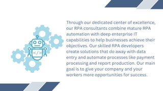 Through our dedicated center of excellence,
our RPA consultants combine mature RPA
automation with deep enterprise IT
capabilities to help businesses achieve their
objectives. Our skilled RPA developers
create solutions that do away with data
entry and automate processes like payment
processing and report production. Our main
goal is to give your company and your
workers more opportunities for success.
 