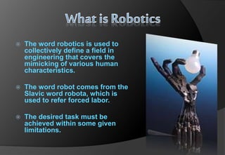  The word robotics is used to
collectively define a field in
engineering that covers the
mimicking of various human
characteristics.
 The word robot comes from the
Slavic word robota, which is
used to refer forced labor.
 The desired task must be
achieved within some given
limitations.
 