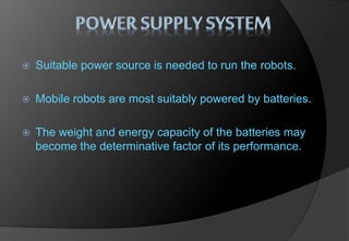  Suitable power source is needed to run the robots.
 Mobile robots are most suitably powered by batteries.
 The weight and energy capacity of the batteries may
become the determinative factor of its performance.
 