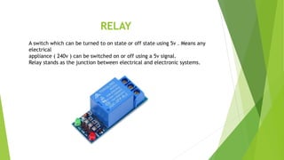 RELAY
A switch which can be turned to on state or off state using 5v . Means any
electrical
appliance ( 240v ) can be switched on or off using a 5v signal.
Relay stands as the junction between electrical and electronic systems.
 