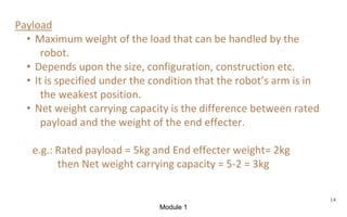 Module 1
14
Payload
• Maximum weight of the load that can be handled by the
robot.
• Depends upon the size, configuration, construction etc.
• It is specified under the condition that the robot’s arm is in
the weakest position.
• Net weight carrying capacity is the difference between rated
payload and the weight of the end effecter.
e.g.: Rated payload = 5kg and End effecter weight= 2kg
then Net weight carrying capacity = 5-2 = 3kg
 
