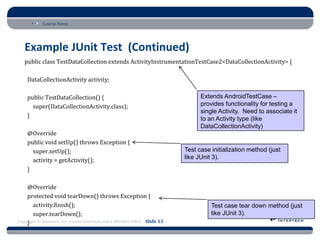 Course Name
Copyright © Intertech, Inc. • www.Intertech.com • 800-866-9884 Slide 13
Example JUnit Test (Continued)
public class TestDataCollection extends ActivityInstrumentationTestCase2<DataCollectionActivity> {
DataCollectionActivity activity;
public TestDataCollection() {
super(DataCollectionActivity.class);
}
@Override
public void setUp() throws Exception {
super.setUp();
activity = getActivity();
}
@Override
protected void tearDown() throws Exception {
activity.finish();
super.tearDown();
}
Extends AndroidTestCase –
provides functionality for testing a
single Activity. Need to associate it
to an Activity type (like
DataCollectionActivity)
Test case initialization method (just
like JUnit 3).
Test case tear down method (just
like JUnit 3).
 