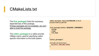 CMakeLists.txt
The find_package() finds the necessary
dependencies of this package.
If these packages are not available, we can’t
able to build this package.
The catkin_package() is a catkin-provide
CMake macro used for specifying catkin-
specific information to the build system.
 