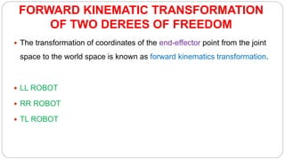 FORWARD KINEMATIC TRANSFORMATION
OF TWO DEREES OF FREEDOM
 The transformation of coordinates of the end-effector point from the joint
space to the world space is known as forward kinematics transformation.
 LL ROBOT
 RR ROBOT
 TL ROBOT
 