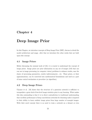Chapter 4
Deep Image Prior
In this Chapter, we introduce concepts of Deep Image Prior (DIP), discuss in detail the
model architecture and usage. after that we introduce few other works that are built
upon this concept.
4.1 Image Priors
Before discussing the seminal work of [10], it is crucial to understand the concept of
image priors. Image priors are prior information on any set of images [110] that one
can use in image processing (or computer vision) problems to enhance results, ease the
choice of processing parameters, resolve indeterminacies , etc. These priors, or their
approximations, can be converted into mathematical formulations and used as a part
of some central mechanism or procedure (or algorithm).
4.2 Deep Image Priors
Ulyanov et al. [10] shows that the structure of a generator network is sufficient to
encapsulate a great deal of low-level image statistics prior to any learning. What makes
this idea outstanding is that it is in direct contradiction to traditional understanding
that excellent performance of deep convolutions networks for denoising tasks is imputed
to their ability to learn realistic image priors from large number of example images.
With their novel concept there is no need to train a network on a dataset or even
22
 