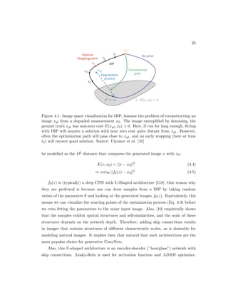 25
Figure 4.1: Image space visualization for DIP. Assume the problem of reconstructing an
image xgt from a degraded measurement x0. The image exemplified by denoising, the
ground truth xgt has non-zero cost E(xgt, x0)  0. Here, if run for long enough, fitting
with DIP will acquire a solution with near zero cost quite distant from xgt. However,
often the optimization path will pass close to xgt, and an early stopping (here at time
t3) will recover good solution. Source: Ulyanov et al. [10]
be modelled as the D2 distance that compares the generated image x with x0:
E(x; x0) = ||x − x0||2
(4.4)
⇒ minθ ||fθ(z) − x0||2
(4.5)
fθ(z) is (typically) a deep CNN with U-Shaped architecture [118]. One reason why
they are preferred is because one can draw samples from a DIP by taking random
values of the parameter θ and looking at the generated images fθ(z). Equivalently, this
means we can visualize the starting points of the optimization process (Eq. 4.3) before
we even fitting the parameters to the noisy input image. Also, [10] empirically shows
that the samples exhibit spatial structures and self-similarities, and the scale of these
structures depends on the network depth. Therefore, adding skip connections results
in images that contain structures of different characteristic scales, as is desirable for
modeling natural images. It implies then that natural that such architectures are the
most popular choice for generative ConvNets.
Also, this U-shaped architecture is an encoder-decoder (”hourglass”) network with
skip connections. Leaky-Relu is used for activation function and ADAM optimizer.
 
