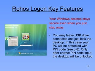Rohos Logon Key Features Your Windows desktop stays secure even when you just step away.  You may leave USB drive connected and just lock the desktop. In this case your PC will be protected with PIN code (see p.8). Only after correct PIN code input the desktop will be unlocked 