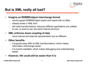 But is XML really all bad?

  • Imagine an RDBMS/object interchange format
       – would support RDBMS/object export and import with no effort
       – already exists in XML form
       – still need transformations, because different applications are unlikely
         to use, or want to use, the same internal structure
  • XML enforces loose coupling of data
       – since internal and external representation are so different
  • Other benefits
       – it supports easy XML-to-XML transformations, which makes
         information interchange easier
       – it is human-readable, which makes debugging and understanding
         easier
  • However, life could still be easier than it is
© 2003-2004 Ontopia AS                   17                            http://www.ontopia.net/
 