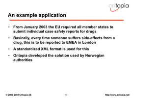 An example application

  • From January 2003 the EU required all member states to
    submit individual case safety reports for drugs
  • Basically, every time someone suffers side-effects from a
    drug, this is to be reported to EMEA in London
  • A standardized XML format is used for this
  • Ontopia developed the solution used by Norwegian
    authorities




© 2003-2004 Ontopia AS           19                    http://www.ontopia.net/
 