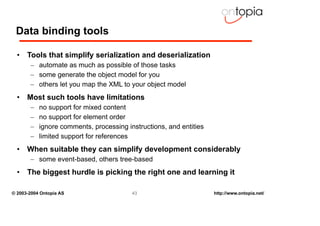 Data binding tools

  • Tools that simplify serialization and deserialization
       – automate as much as possible of those tasks
       – some generate the object model for you
       – others let you map the XML to your object model
  • Most such tools have limitations
       –   no support for mixed content
       –   no support for element order
       –   ignore comments, processing instructions, and entities
       –   limited support for references
  • When suitable they can simplify development considerably
       – some event-based, others tree-based
  • The biggest hurdle is picking the right one and learning it

© 2003-2004 Ontopia AS                   43                         http://www.ontopia.net/
 