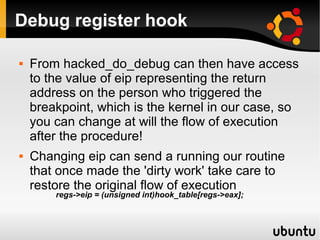 Debug register hook

   From hacked_do_debug can then have access
    to the value of eip representing the return
    address on the person who triggered the
    breakpoint, which is the kernel in our case, so
    you can change at will the flow of execution
    after the procedure!
   Changing eip can send a running our routine
    that once made the 'dirty work' take care to
    restore the original flow of execution
        regs->eip = (unsigned int)hook_table[regs->eax];
 