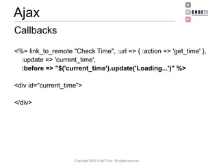 Ajax Callbacks <%= link_to_remote &quot;Check Time&quot;, :url => { :action => 'get_time' }, :update => 'current_time',  :before => &quot;$('current_time').update('Loading...')&quot; %>   <div id=&quot;current_time&quot;> </div> 