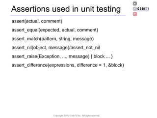 Assertions used in unit testing assert(actual, comment) assert_equal(expected, actual, comment) ‏ assert_match(pattern, string, message) ‏ assert_nil(object, message)/assert_not_nil assert_raise(Exception, ..., message) { block ... } assert_difference(expressions, difference = 1, &block) ‏ 