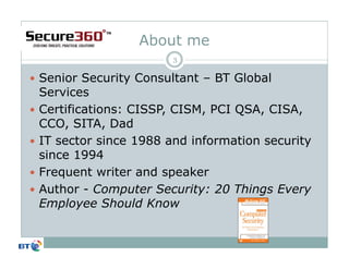 About me
                      3

Senior Security Consultant – BT Global
Services
Certifications: CISSP, CISM, PCI QSA, CISA,
CCO, SITA, Dad
IT sector since 1988 and information security
since 1994
Frequent writer and speaker
Author - Computer Security: 20 Things Every
Employee Should Know
 