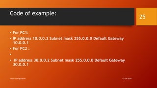 Code of example: 
• For PC1: 
• IP address 10.0.0.2 Subnet mask 255.0.0.0 Default Gateway 
10.0.0.1 
• For PC2 : 
• 
• IP address 30.0.0.2 Subnet mask 255.0.0.0 Default Gateway 
30.0.0.1 
router configuration 12/14/2014 
25 
 