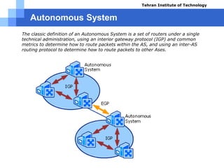 Autonomous System
 The classic definition of an Autonomous System is a set of routers under a single
technical administration, using an interior gateway protocol (IGP) and common
metrics to determine how to route packets within the AS, and using an inter-AS
routing protocol to determine how to route packets to other Ases.
Tehran Institute of Technology
Course name: Cisco CCNA
Instructor: Mansour.nch
Senior @ Tehran Institute of Technology
Copyright 2014
 