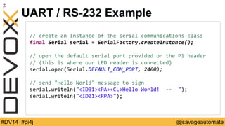 UART / RS-232 Example 
// 
create 
an 
instance 
of 
the 
serial 
communications 
class 
final 
Serial 
serial 
= 
SerialFactory.createInstance(); 
// 
open 
the 
default 
serial 
port 
provided 
on 
the 
P1 
header 
// 
(this 
is 
where 
our 
LED 
reader 
is 
connected) 
serial.open(Serial.DEFAULT_COM_PORT, 
2400); 
// 
send 
Hello 
World 
message 
to 
sign 
serial.writeln(ID01PACLHello 
World! 
-­‐-­‐ 
); 
serial.writeln(ID01RPA); 
#DV14 #pi4j @savageautomate 
 
