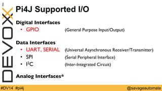 Pi4J Supported I/O 
Digital Interfaces 
• GPIO 
(General Purpose Input/Output) 
Data Interfaces 
• UART, SERIAL 
(Universal Asynchronous Receiver/Transmitter) 
• SPI 
(Serial Peripheral Interface) 
• I2C 
(Inter-Integrated Circuit) 
Analog Interfaces* 
#DV14 #pi4j @savageautomate 
 