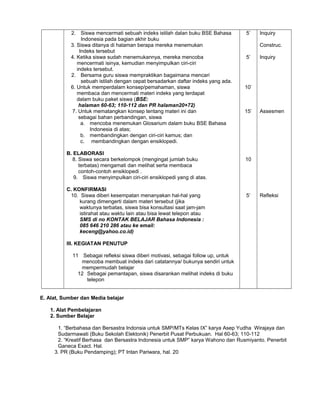 2. Siswa mencermati sebuah indeks istilah dalan buku BSE Bahasa
Indonesia pada bagian akhir buku
3. Siswa ditanya di halaman berapa mereka menemukan
Indeks tersebut
4. Ketika siswa sudah menemukannya, mereka mencoba
mencermati isinya, kemudian menyimpulkan ciri-ciri
indeks tersebut.
2. Bersama guru siswa mempraktikan bagaimana mencari
sebuah istilah dengan cepat bersadarkan daftar indeks yang ada.
6. Untuk memperdalam konsep/pemahaman, siswa
membaca dan mencermati materi indeks yang terdapat
dalam buku paket siswa (BSE:
halaman 60-63; 110-112 dan PR halaman20+72)
7. Untuk mematangkan konsep tentang materi ini dan
sebagai bahan perbandingan, siswa
a. mencoba menemukan Glosarium dalam buku BSE Bahasa
Indonesia di atas;
b. membandingkan dengan ciri-ciri kamus; dan
c. membandingkan dengan ensiklopedi.
B. ELABORASI
8. Siswa secara berkelompok (mengingat jumlah buku
terbatas) mengamati dan melihat serta membaca
contoh-contoh ensiklopedi .
9. Siswa menyimpulkan ciri-ciri ensiklopedi yang di atas.
C. KONFIRMASI
10. Siswa diberi kesempatan menanyakan hal-hal yang
kurang dimengerti dalam materi tersebut (jika
waktunya terbatas, siswa bisa konsultasi saat jam-jam
istirahat atau waktu lain atau bisa lewat telepon atau
SMS di no KONTAK BELAJAR Bahasa Indonesia :
085 646 210 286 atau ke email:
keceng@yahoo.co.id)
III. KEGIATAN PENUTUP
11 Sebagai refleksi siswa diberi motivasi, sebagai follow up, untuk
mencoba membuat indeks dari catatannya/ bukunya sendiri untuk
mempermudah belajar
12 Sebagai pemantapan, siswa disarankan melihat indeks di buku
telepon
5’
5’
10’
15’
10
5’
Inquiry
Construc.
Inquiry
Assesmen
Refleksi
E. Alat, Sumber dan Media belajar
1. Alat Pembelajaran
2. Sumber Belajar
1. “Berbahasa dan Bersastra Indonsia untuk SMP/MTs Kelas IX” karya Asep Yudha Wirajaya dan
Sudarmawati (Buku Sekolah Elektonik) Penerbit Pusat Perbukuan. Hal 60-63; 110-112
2. “Kreatif Berhasa dan Bersastra Indonesia untuk SMP” karya Wahono dan Rusmiyanto. Penerbit
Ganeca Exact. Hal.
3. PR (Buku Pendamping); PT Intan Pariwara, hal. 20
 
