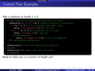 Applying functions to list elements

The sapply function

It is often useful to apply a function to each element of a vector, list, or
data.frame; use the sapply function for this
> sapply(DF, class) # get the class of each column in the DF data.frame
x
y
"integer" "factor"
> sapply(L, length) # get the length of each element in the L list
x y z
5 3 2
> sapply(DF, is.numeric) # check each column of DF to see if it is numeric
x
y
TRUE FALSE

Introduction To Programming In R

Last updated November 20, 2013

26 /
71

 