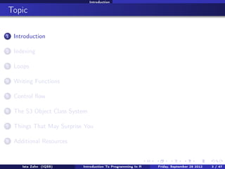Workshop overview and materials

Topic
1

Workshop overview and materials

2

Data types

3

Extracting and replacing object elements

4

Applying functions to list elements

5

Writing functions

6

Control ﬂow

7

The S3 object class system

8

Things that may surprise you

9

Additional resources

10

Loops (supplimental)

Introduction To Programming In R

Last updated November 20, 2013

3 /
71

 