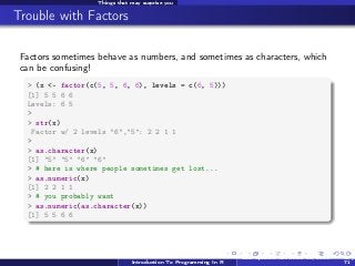 Things that may surprise you

Trouble with Factors
Factors sometimes behave as numbers, and sometimes as characters, which
can be confusing!
> (x <- factor(c(5, 5, 6, 6), levels = c(6, 5)))
[1] 5 5 6 6
Levels: 6 5
>
> str(x)
Factor w/ 2 levels "6","5": 2 2 1 1
>
> as.character(x)
[1] "5" "5" "6" "6"
> # here is where people sometimes get lost...
> as.numeric(x)
[1] 2 2 1 1
> # you probably want
> as.numeric(as.character(x))
[1] 5 5 6 6

Introduction To Programming In R

Last updated November 20, 2013

60 /
71

 
