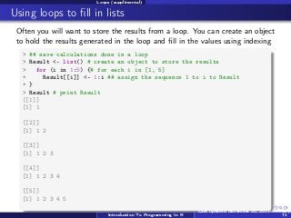 Loops (supplimental)

Using loops to ﬁll in lists
Often you will want to store the results from a loop. You can create an object
to hold the results generated in the loop and ﬁll in the values using indexing
> ## save calculations done in a loop
> Result <- list() # create an object to store the results
>
for (i in 1:5) {# for each i in [1, 5]
+
Result[[i]] <- 1:i ## assign the sequence 1 to i to Result
+ }
> Result # print Result
[[1]]
[1] 1
[[2]]
[1] 1 2
[[3]]
[1] 1 2 3
[[4]]
[1] 1 2 3 4
[[5]]
[1] 1 2 3 4 5
Introduction To Programming In R

Last updated November 20, 2013

68 /
71

 