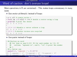 Loops (supplimental)

Word of caution: don’t overuse loops!
Most operations in R are vectorized – This makes loops unnecessary in many
cases
Use vector arithmatic instead of loops:
> x <- c() # create vector x
> for(i in 1:5) x[i] <- i+i # double a vector using a loop
> print(x) # print the result
[1] 2 4 6 8 10
>
> 1:5 + 1:5 #double a vector without a loop
[1] 2 4 6 8 10
> 1:5 + 5 # shorter vectors are recycled
[1] 6 7 8 9 10

Use paste instead of loops:
> ## Earlier we said
>
## for (num in seq(-5,5)) {# for each number in [-5, 5]
>
##
cat(num, "squared is", num^2, "n") # print the number
>
## }
> ## a better way:
> paste(1:5, "squared = ", (1:5)^2)
[1] "1 squared = 1" "2 squared = 4" "3 squared = 9"
[4] "4 squared = 16" "5 squared = 25"
Last updated November 20, 2013
Introduction To Programming In R

69 /
71

 