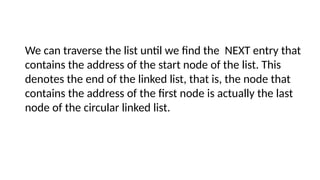 We can traverse the list until we find the NEXT entry that
contains the address of the start node of the list. This
denotes the end of the linked list, that is, the node that
contains the address of the first node is actually the last
node of the circular linked list.
 