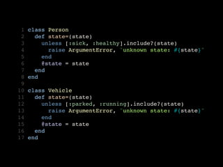  1   class Person
 2     def state=(state)
 3       unless [:sick, :healthy].include?(state)
 4         raise ArgumentError, "unknown state: #{state}" 
 5       end
 6       @state = state
 7     end
 8   end
 9
10   class Vehicle
11     def state=(state)
12       unless [:parked, :running].include?(state)
13         raise ArgumentError, "unknown state: #{state}" 
14       end
15       @state = state
16     end
17   end
 