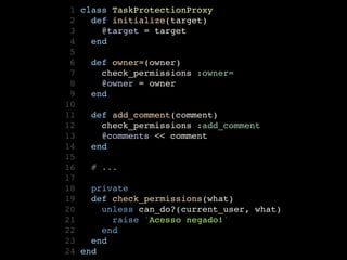  1   class TaskProtectionProxy
 2     def initialize(target)
 3       @target = target    
 4     end
 5
 6     def owner=(owner)
 7       check_permissions :owner=
 8       @owner = owner    
 9     end
10
11     def add_comment(comment)    
12       check_permissions :add_comment
13       @comments << comment
14     end
15
16     # ...
17
18     private
19     def check_permissions(what)
20       unless can_do?(current_user, what)
21         raise 'Acesso negado!' 
22       end
23     end
24   end
 