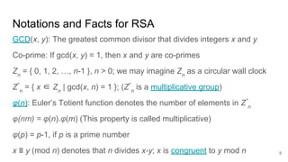 9
Notations and Facts for RSA
GCD(x, y): The greatest common divisor that divides integers x and y
Co-prime: If gcd(x, y) = 1, then x and y are co-primes
Zn
= { 0, 1, 2, …, n-1 }, n > 0; we may imagine Zn
as a circular wall clock
Z*
n
= { x ∈ Zn
| gcd(x, n) = 1 }; (Z*
n
is a multiplicative group)
φ(n): Euler’s Totient function denotes the number of elements in Z*
n
φ(nm) = φ(n).φ(m) (This property is called multiplicative)
φ(p) = p-1, if p is a prime number
x ≡ y (mod n) denotes that n divides x-y; x is congruent to y mod n
 