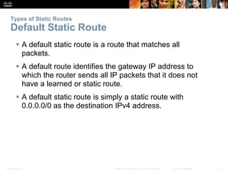 Types of Static Routes 
Default Static Route 
 A default static route is a route that matches all 
packets. 
 A default route identifies the gateway IP address to 
which the router sends all IP packets that it does not 
have a learned or static route. 
 A default static route is simply a static route with 
0.0.0.0/0 as the destination IPv4 address. 
Presentation_ID © 2008 Cisco Systems, Inc. All rights reserved. Cisco Confidential 11 
 