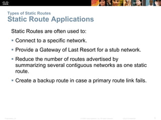 Types of Static Routes 
Static Route Applications 
Static Routes are often used to: 
 Connect to a specific network. 
 Provide a Gateway of Last Resort for a stub network. 
 Reduce the number of routes advertised by 
summarizing several contiguous networks as one static 
route. 
 Create a backup route in case a primary route link fails. 
Presentation_ID © 2008 Cisco Systems, Inc. All rights reserved. Cisco Confidential 9 
 