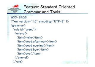 Feature: Standard Oriented
        Grammar and Tools
W3C-SRGS
<?xml version="1.0" encoding="UTF-8" ?>
<grammar>
 <rule id="greet">
   <one-of>
    <item>hello</item>
    <item>good afternoon</item>
    <item>good evening</item>
    <item>good bye</item>
    <item>bye</item>
   </one-of>
 </rule>
 